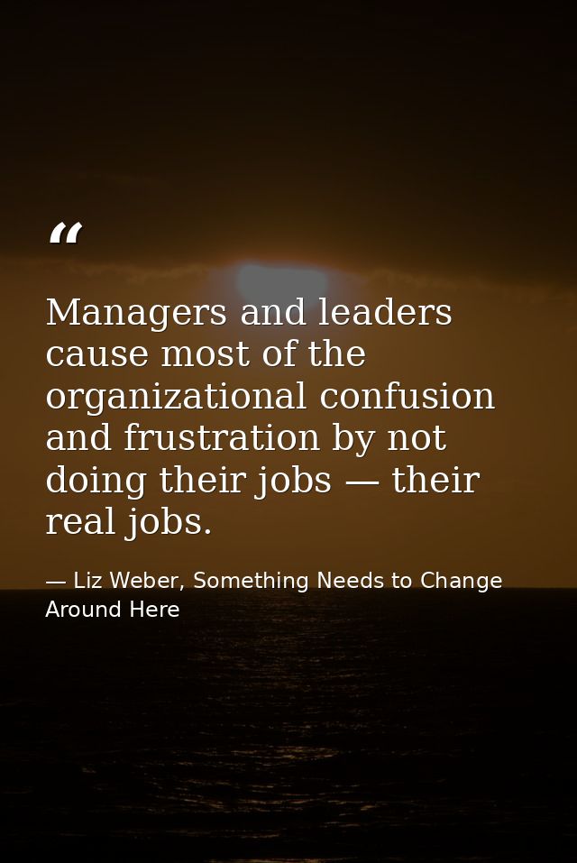 Managers and leaders cause most of the organizational confusion and frustration by not doing their jobs — their real job — Liz Weber, Something Needs to Change Around Here