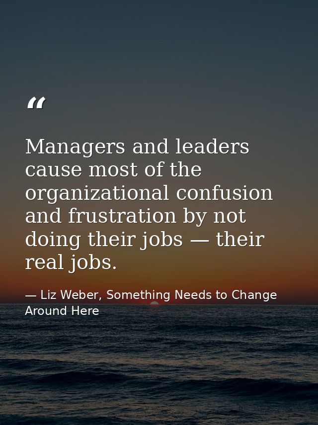 Managers and leaders cause most of the organizational confusion and frustration by not doing their jobs — their real job — Liz Weber, Something Needs to Change Around Here