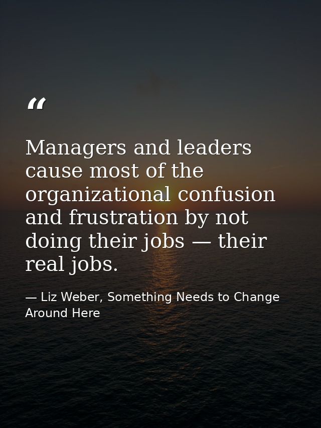 Managers and leaders cause most of the organizational confusion and frustration by not doing their jobs — their real job — Liz Weber, Something Needs to Change Around Here