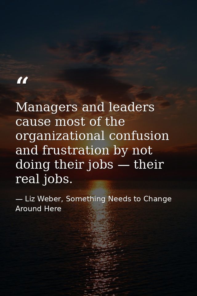 Managers and leaders cause most of the organizational confusion and frustration by not doing their jobs — their real job — Liz Weber, Something Needs to Change Around Here