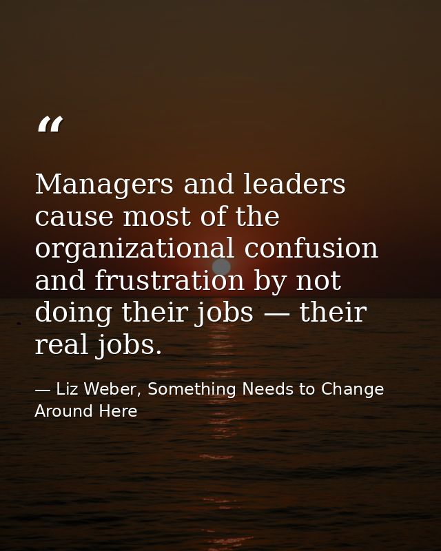 Managers and leaders cause most of the organizational confusion and frustration by not doing their jobs — their real job — Liz Weber, Something Needs to Change Around Here
