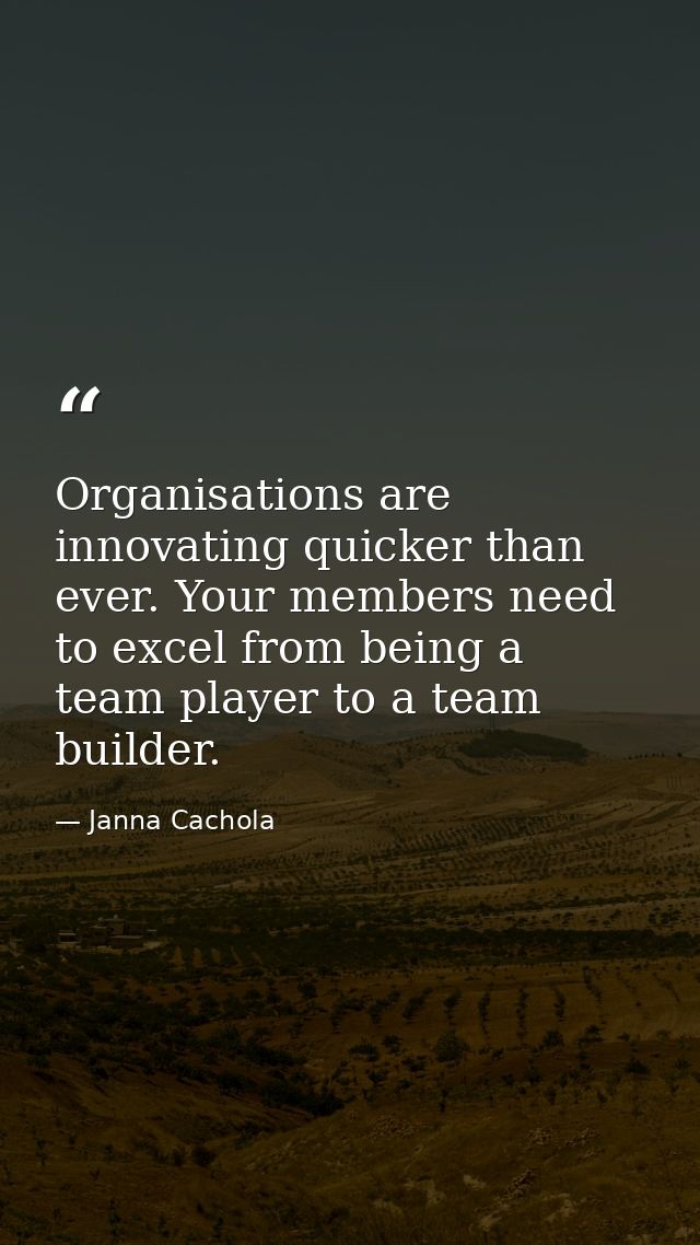 Organisations are innovating quicker than ever. Your members need to excel from being a team player to a team builder. — Janna Cachola