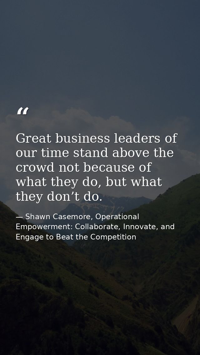 Great business leaders of our time stand above the crowd not because of what they do, but what they don’t do. — Shawn Casemore, Operational Empowerment: Collaborate, Innovate, and Engage to Beat the Competition