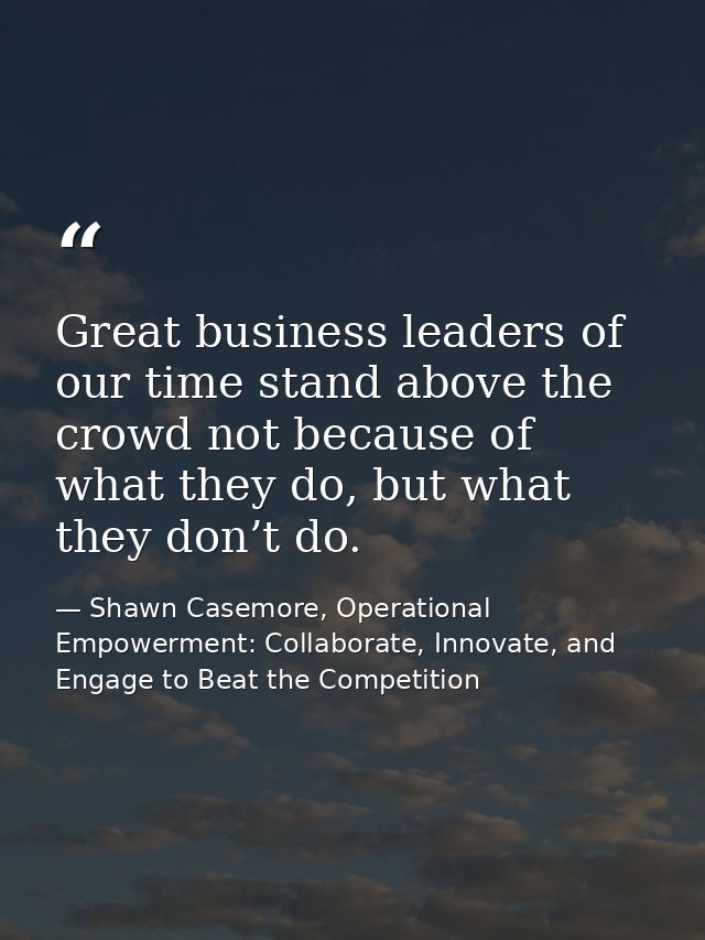 Great business leaders of our time stand above the crowd not because of what they do, but what they don’t do. — Shawn Casemore, Operational Empowerment: Collaborate, Innovate, and Engage to Beat the Competition