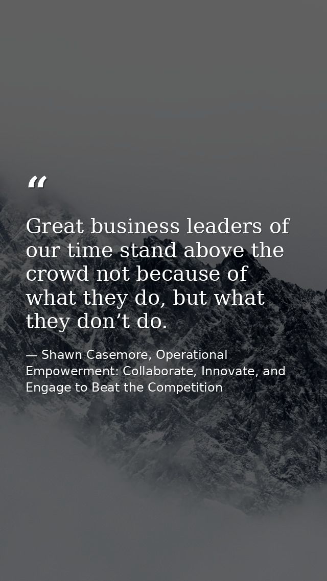 Great business leaders of our time stand above the crowd not because of what they do, but what they don’t do. — Shawn Casemore, Operational Empowerment: Collaborate, Innovate, and Engage to Beat the Competition