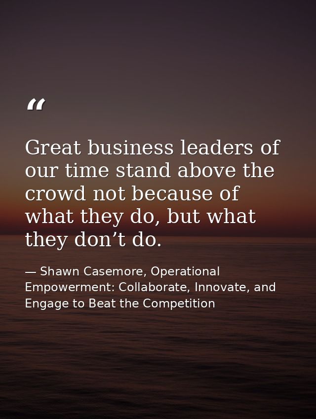 Great business leaders of our time stand above the crowd not because of what they do, but what they don’t do. — Shawn Casemore, Operational Empowerment: Collaborate, Innovate, and Engage to Beat the Competition