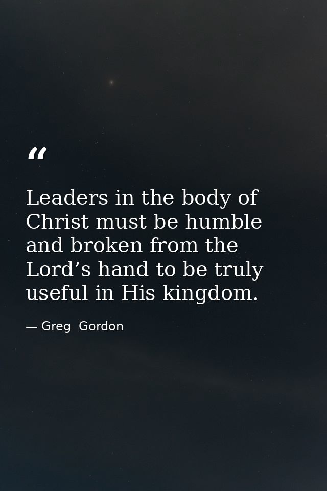 Leaders in the body of Christ must be humble and broken from the Lord’s hand to be truly useful in His kingdom. — Greg  Gordon