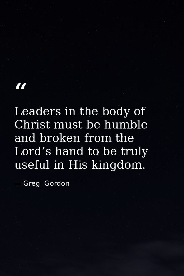 Leaders in the body of Christ must be humble and broken from the Lord’s hand to be truly useful in His kingdom. — Greg  Gordon