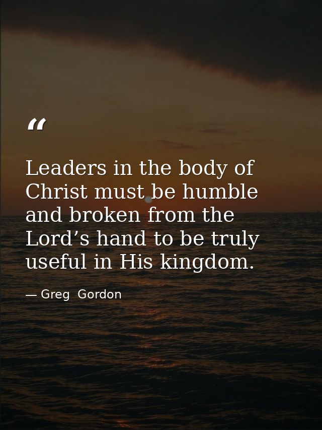 Leaders in the body of Christ must be humble and broken from the Lord’s hand to be truly useful in His kingdom. — Greg  Gordon
