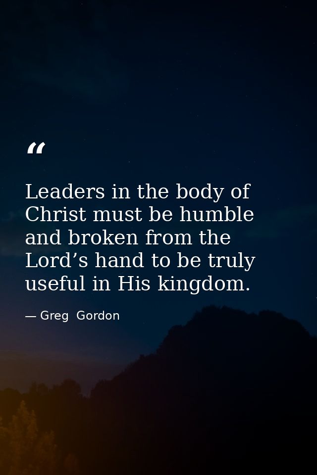 Leaders in the body of Christ must be humble and broken from the Lord’s hand to be truly useful in His kingdom. — Greg  Gordon