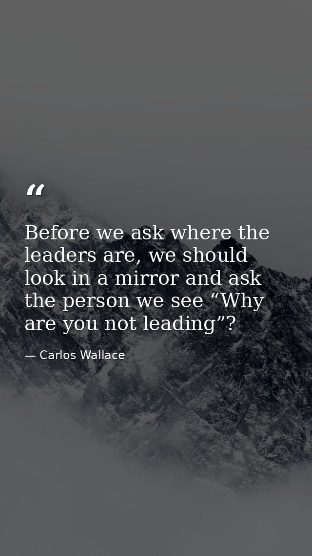 Before we ask where the leaders are, we should look in a mirror and ask the person we see “Why are you not leading”? — Carlos Wallace