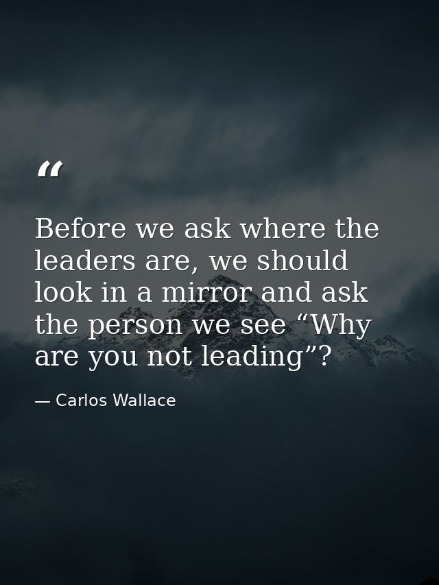 Before we ask where the leaders are, we should look in a mirror and ask the person we see “Why are you not leading”? — Carlos Wallace