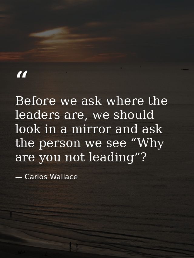 Before we ask where the leaders are, we should look in a mirror and ask the person we see “Why are you not leading”? — Carlos Wallace
