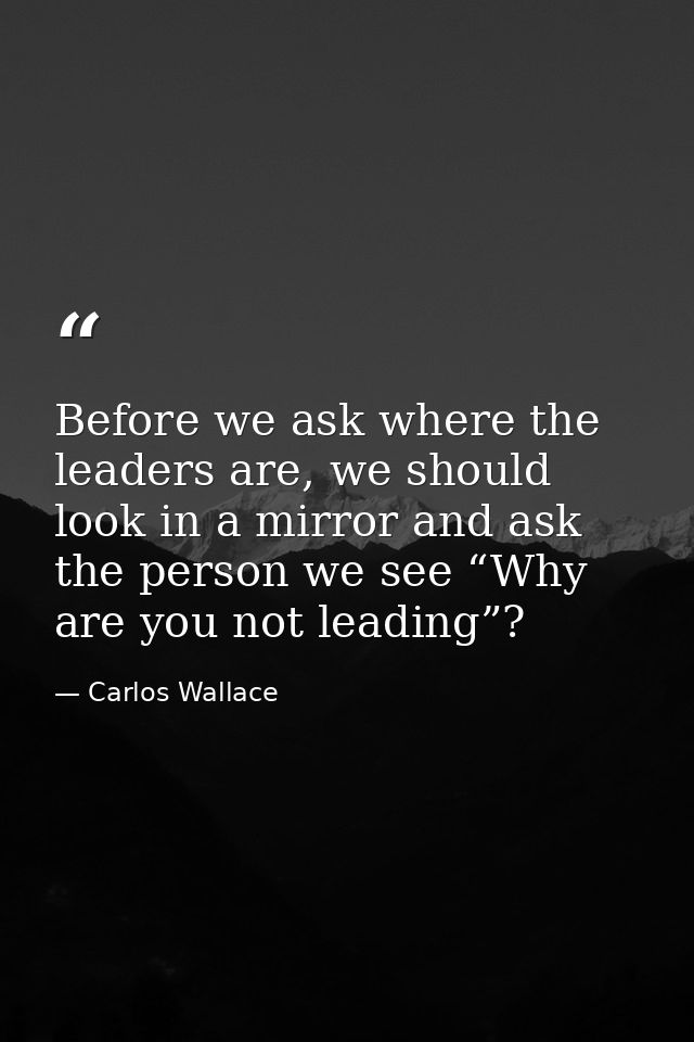 Before we ask where the leaders are, we should look in a mirror and ask the person we see “Why are you not leading”? — Carlos Wallace