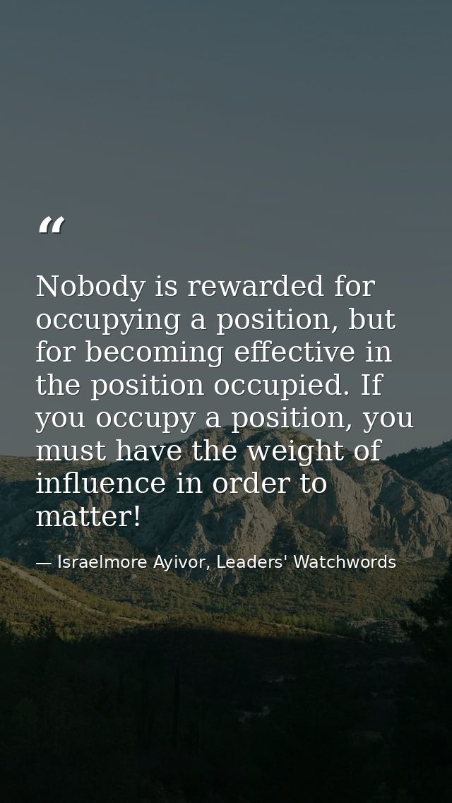 Nobody is rewarded for occupying a position, but for becoming effective in the position occupied. If you occupy a positi — Israelmore Ayivor, Leaders' Watchwords