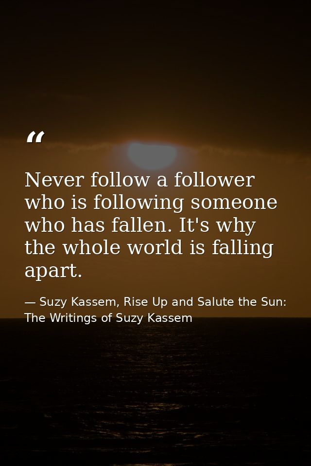 Never follow a follower who is following someone who has fallen. It's why the whole world is falling apart. — Suzy Kassem, Rise Up and Salute the Sun: The Writings of Suzy Kassem