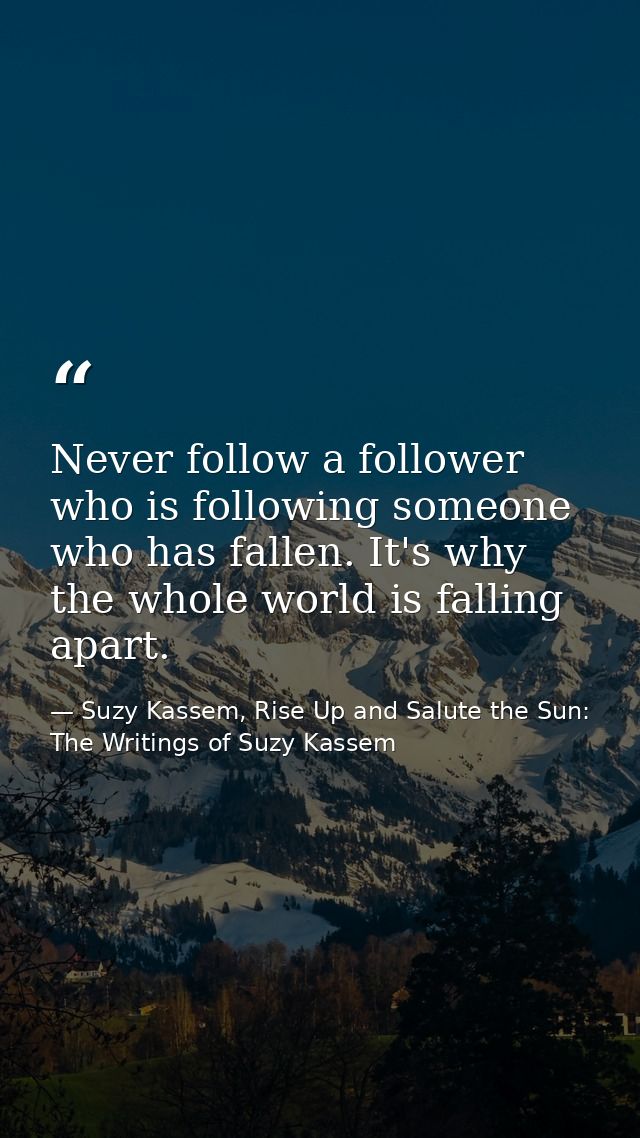 Never follow a follower who is following someone who has fallen. It's why the whole world is falling apart. — Suzy Kassem, Rise Up and Salute the Sun: The Writings of Suzy Kassem