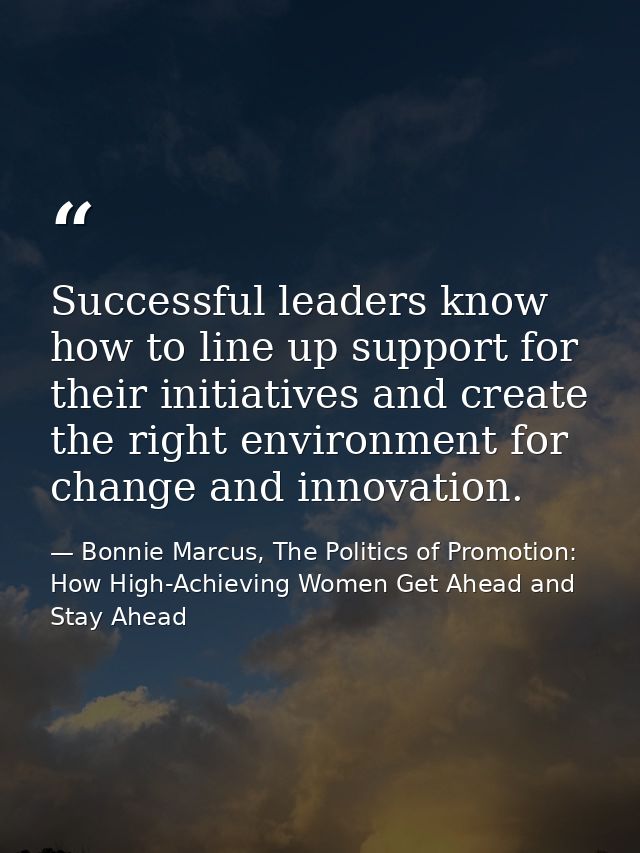 Successful leaders know how to line up support for their initiatives and create the right environment for change and inn — Bonnie Marcus, The Politics of Promotion: How High-Achieving Women Get Ahead and Stay Ahead