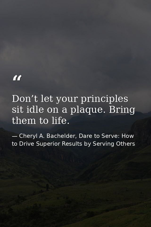 Don’t let your principles sit idle on a plaque. Bring them to life. — Cheryl A. Bachelder, Dare to Serve: How to Drive Superior Results by Serving Others