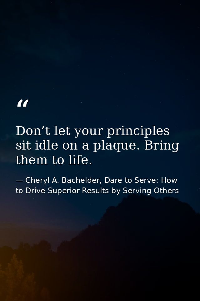 Don’t let your principles sit idle on a plaque. Bring them to life. — Cheryl A. Bachelder, Dare to Serve: How to Drive Superior Results by Serving Others
