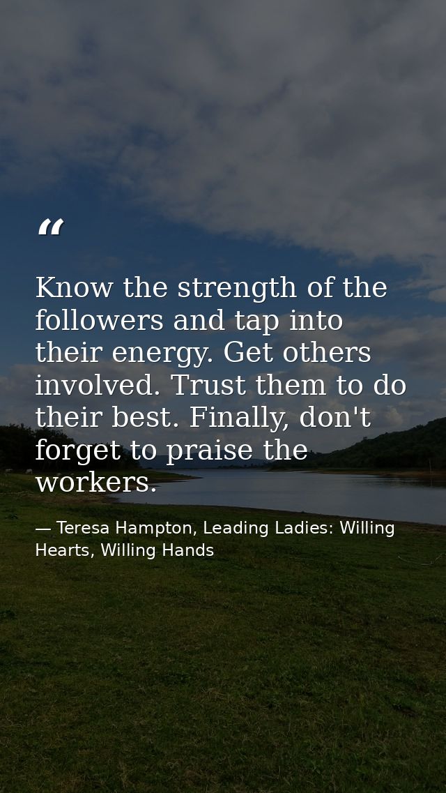 Know the strength of the followers and tap into their energy. Get others involved. Trust them to do their best. Finally, — Teresa Hampton, Leading Ladies: Willing Hearts, Willing Hands