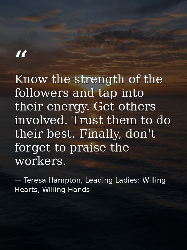 Know the strength of the followers and tap into their energy. Get others involved. Trust them to do their best. Finally, — Teresa Hampton, Leading Ladies: Willing Hearts, Willing Hands