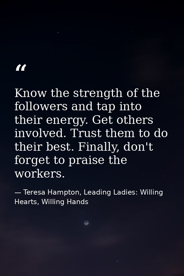 Know the strength of the followers and tap into their energy. Get others involved. Trust them to do their best. Finally, — Teresa Hampton, Leading Ladies: Willing Hearts, Willing Hands
