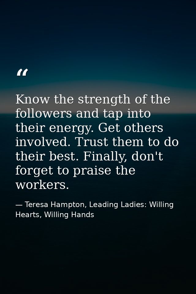 Know the strength of the followers and tap into their energy. Get others involved. Trust them to do their best. Finally, — Teresa Hampton, Leading Ladies: Willing Hearts, Willing Hands
