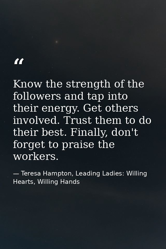 Know the strength of the followers and tap into their energy. Get others involved. Trust them to do their best. Finally, — Teresa Hampton, Leading Ladies: Willing Hearts, Willing Hands