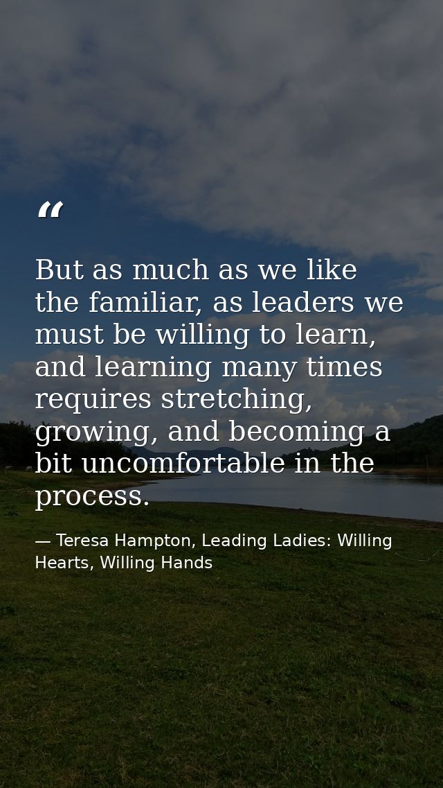 But as much as we like the familiar, as leaders we must be willing to learn, and learning many times requires stretching — Teresa Hampton, Leading Ladies: Willing Hearts, Willing Hands