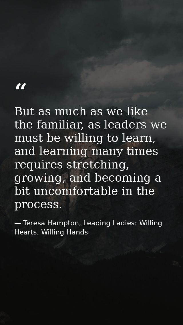 But as much as we like the familiar, as leaders we must be willing to learn, and learning many times requires stretching — Teresa Hampton, Leading Ladies: Willing Hearts, Willing Hands