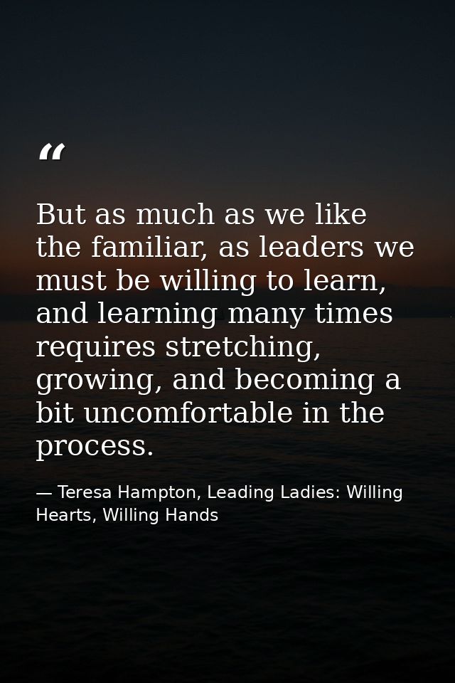 But as much as we like the familiar, as leaders we must be willing to learn, and learning many times requires stretching — Teresa Hampton, Leading Ladies: Willing Hearts, Willing Hands