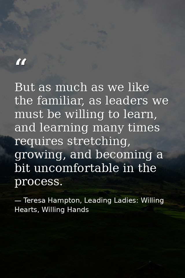 But as much as we like the familiar, as leaders we must be willing to learn, and learning many times requires stretching — Teresa Hampton, Leading Ladies: Willing Hearts, Willing Hands