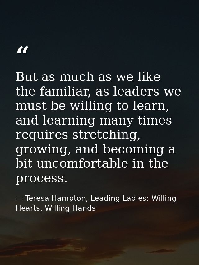 But as much as we like the familiar, as leaders we must be willing to learn, and learning many times requires stretching — Teresa Hampton, Leading Ladies: Willing Hearts, Willing Hands