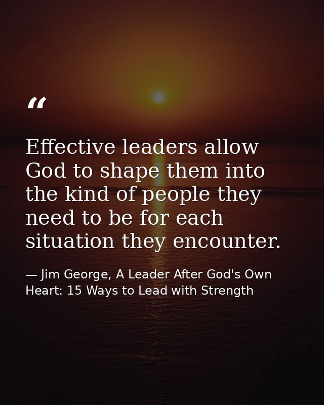 Effective leaders allow God to shape them into the kind of people they need to be for each situation they encounter. — Jim George, A Leader After God's Own Heart: 15 Ways to Lead with Strength