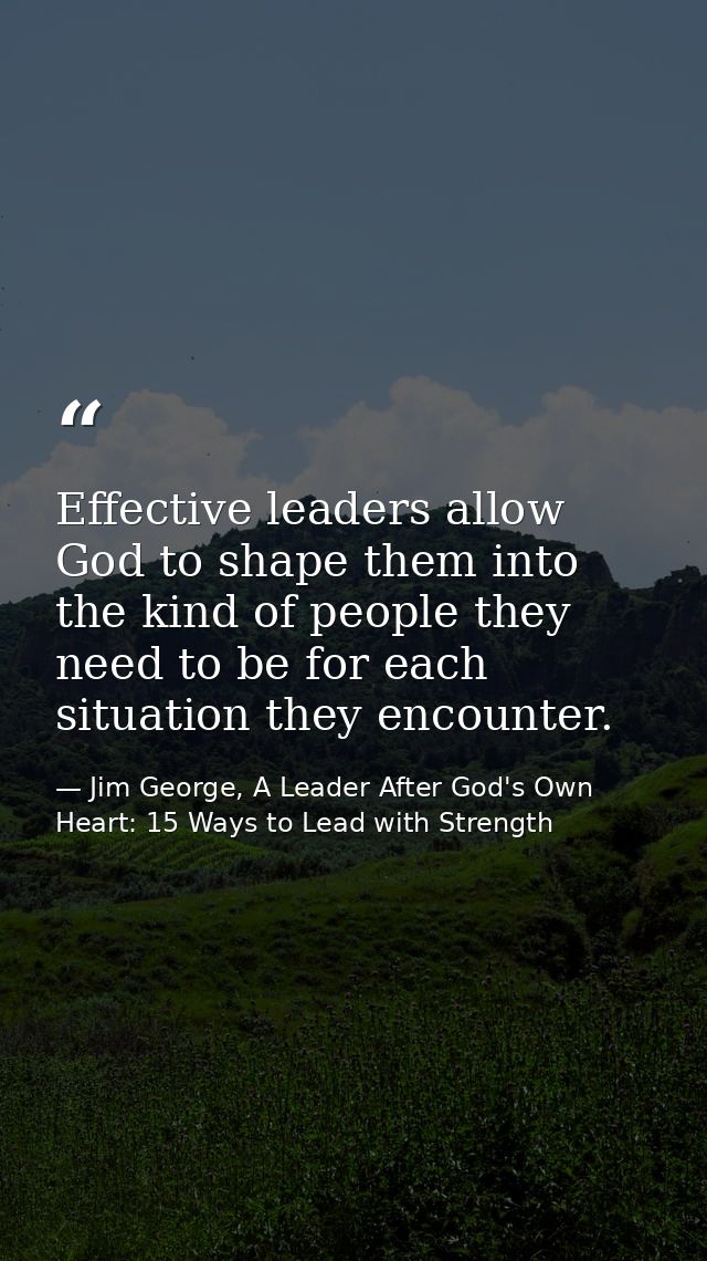 Effective leaders allow God to shape them into the kind of people they need to be for each situation they encounter. — Jim George, A Leader After God's Own Heart: 15 Ways to Lead with Strength