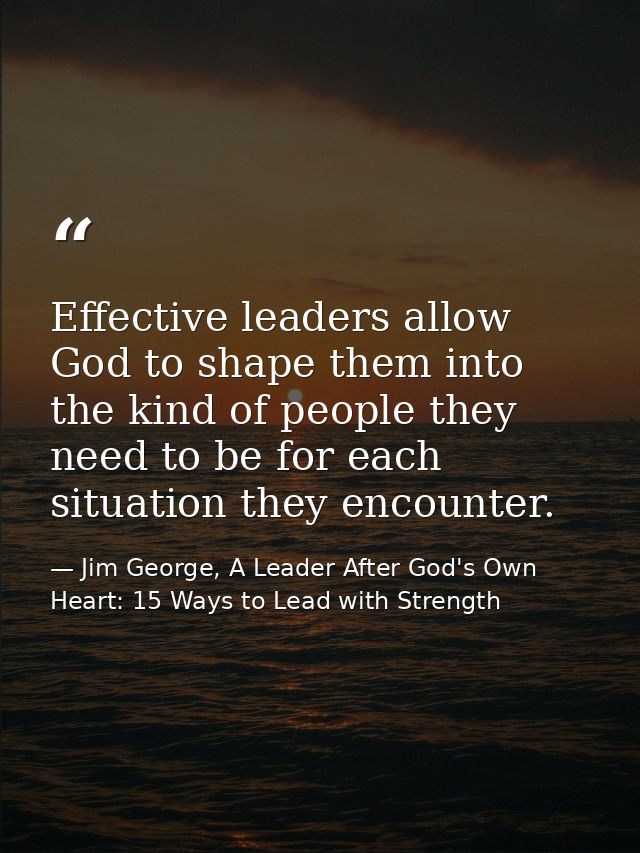 Effective leaders allow God to shape them into the kind of people they need to be for each situation they encounter. — Jim George, A Leader After God's Own Heart: 15 Ways to Lead with Strength