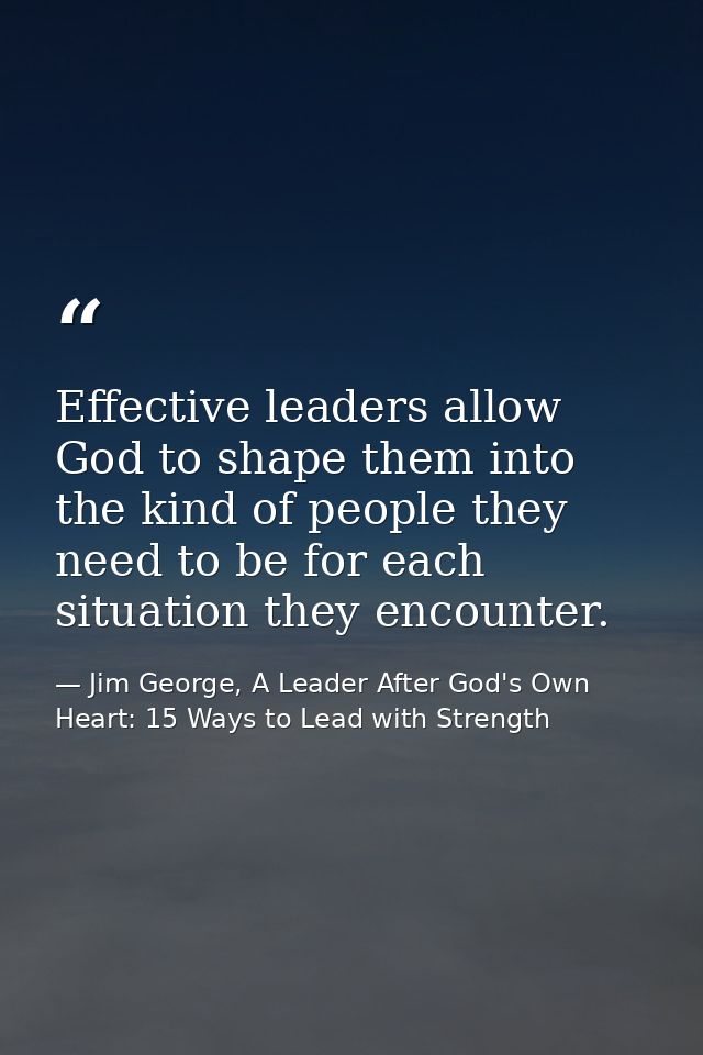 Effective leaders allow God to shape them into the kind of people they need to be for each situation they encounter. — Jim George, A Leader After God's Own Heart: 15 Ways to Lead with Strength