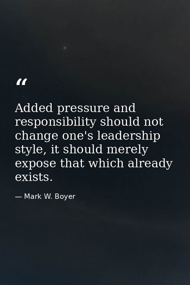 Added pressure and responsibility should not change one's leadership style, it should merely expose that which already e — Mark W. Boyer