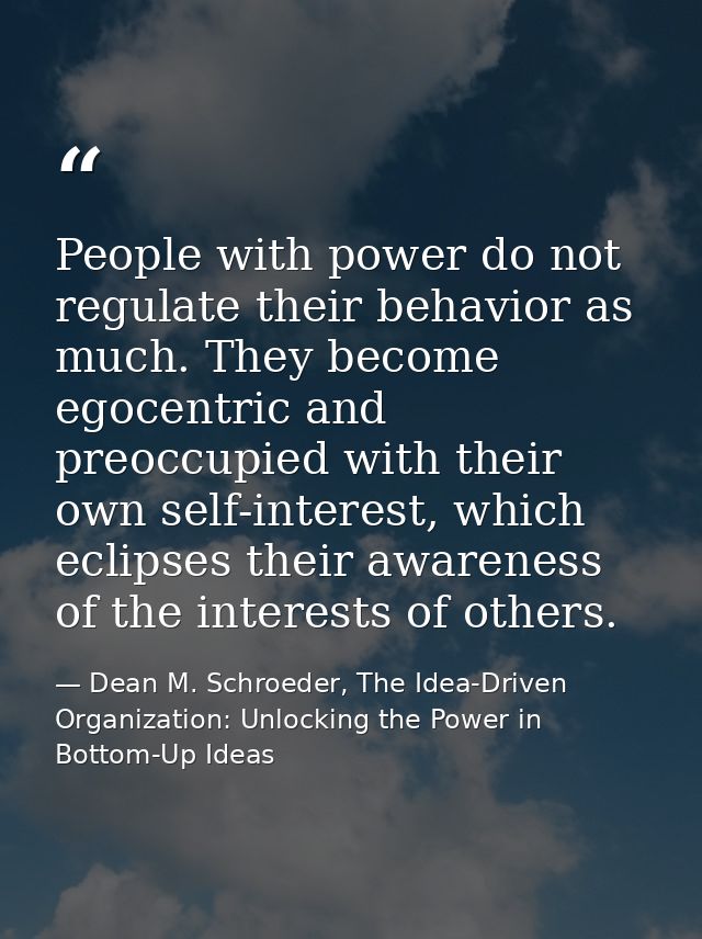 People with power do not regulate their behavior as much. They become egocentric and preoccupied with their own self-int — Dean M. Schroeder, The Idea-Driven Organization: Unlocking the Power in Bottom-Up Ideas