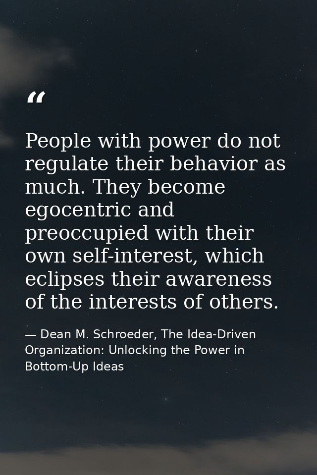 People with power do not regulate their behavior as much. They become egocentric and preoccupied with their own self-int — Dean M. Schroeder, The Idea-Driven Organization: Unlocking the Power in Bottom-Up Ideas