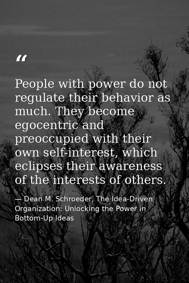 People with power do not regulate their behavior as much. They become egocentric and preoccupied with their own self-int — Dean M. Schroeder, The Idea-Driven Organization: Unlocking the Power in Bottom-Up Ideas