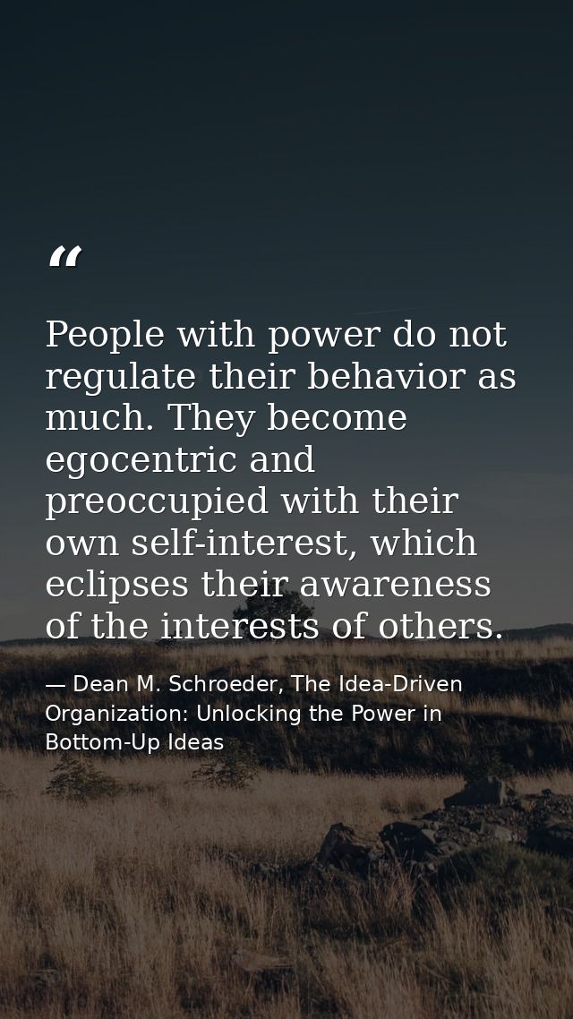 People with power do not regulate their behavior as much. They become egocentric and preoccupied with their own self-int — Dean M. Schroeder, The Idea-Driven Organization: Unlocking the Power in Bottom-Up Ideas