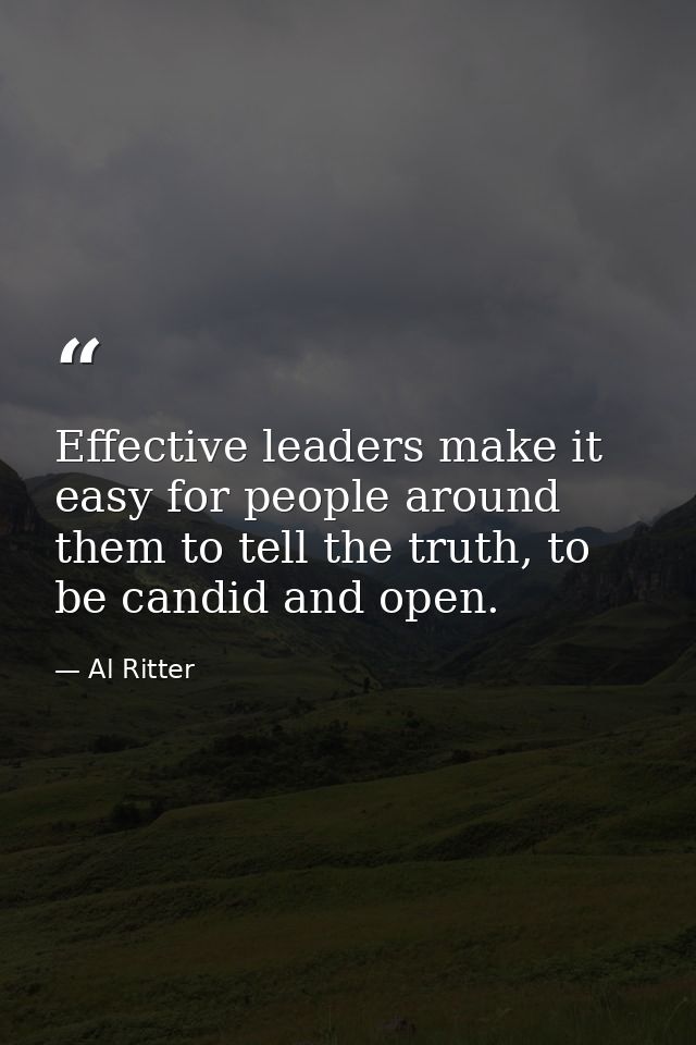 Effective leaders make it easy for people around them to tell the truth, to be candid and open. — Al Ritter