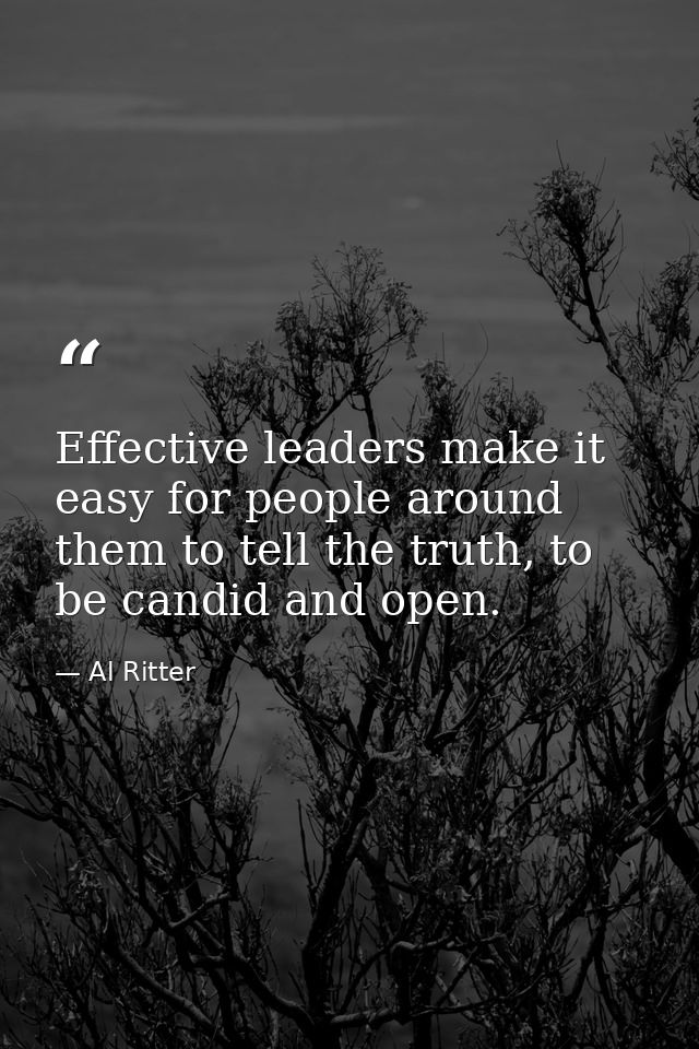 Effective leaders make it easy for people around them to tell the truth, to be candid and open. — Al Ritter