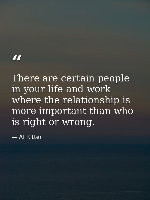 There are certain people in your life and work where the relationship is more important than who is right or wrong. — Al Ritter