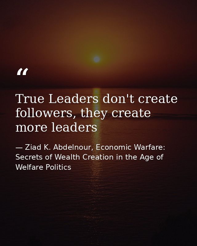 True Leaders don't create followers, they create more leaders — Ziad K. Abdelnour, Economic Warfare: Secrets of Wealth Creation in the Age of Welfare Politics