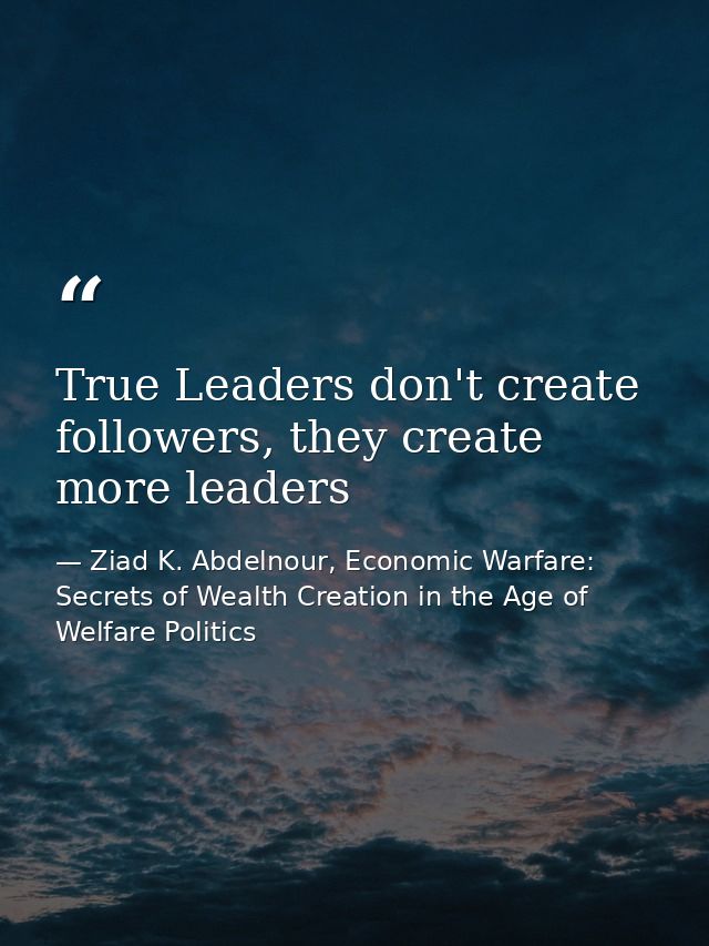 True Leaders don't create followers, they create more leaders — Ziad K. Abdelnour, Economic Warfare: Secrets of Wealth Creation in the Age of Welfare Politics
