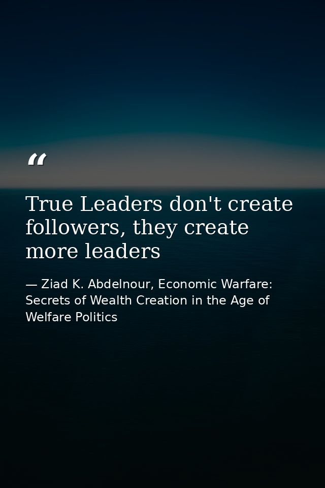 True Leaders don't create followers, they create more leaders — Ziad K. Abdelnour, Economic Warfare: Secrets of Wealth Creation in the Age of Welfare Politics