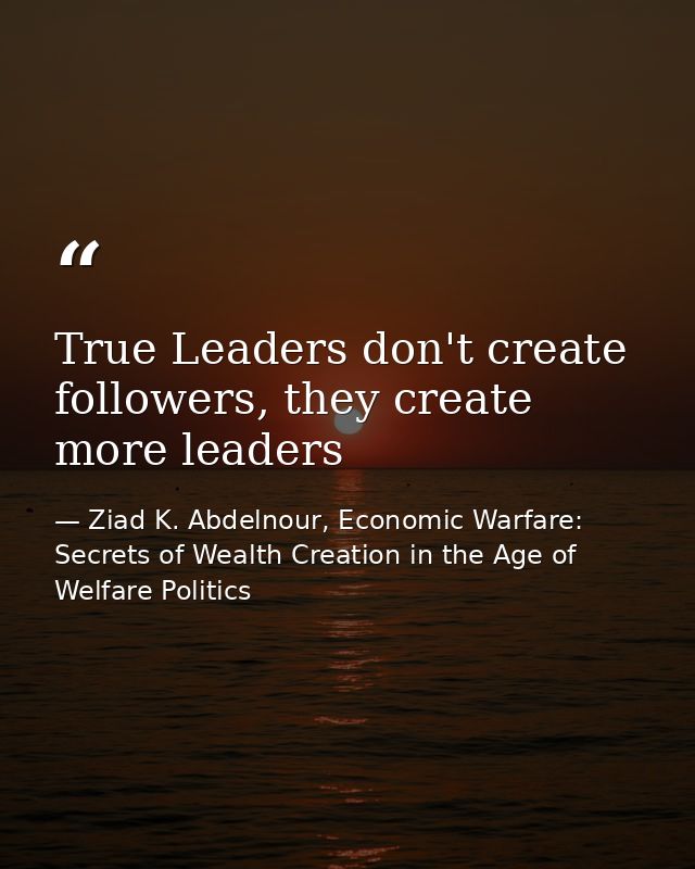 True Leaders don't create followers, they create more leaders — Ziad K. Abdelnour, Economic Warfare: Secrets of Wealth Creation in the Age of Welfare Politics
